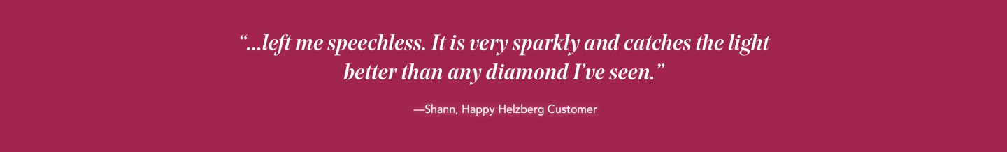 '...left me speechless. It is very sparkly and catches the light better than any diamond I've seen.' -Shann, Happy Helzberg Customer